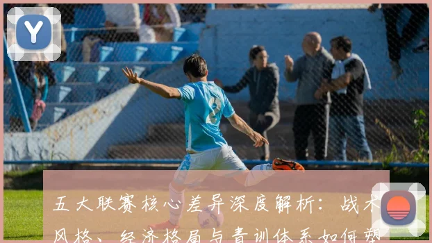 五大联赛核心差异深度解析:战术风格、经济格局与青训体系如何塑造欧洲足球版图