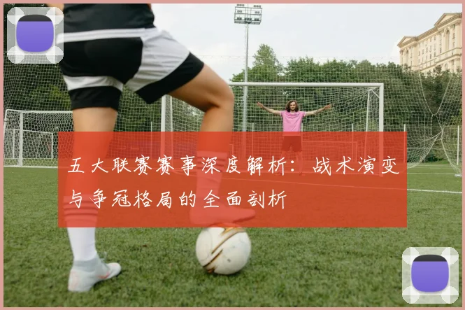 五大联赛赛事深度解析:战术演变与争冠格局的全面剖析