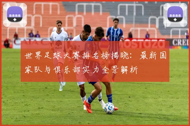 世界足球大赛排名榜揭晓:最新国家队与俱乐部实力全景解析