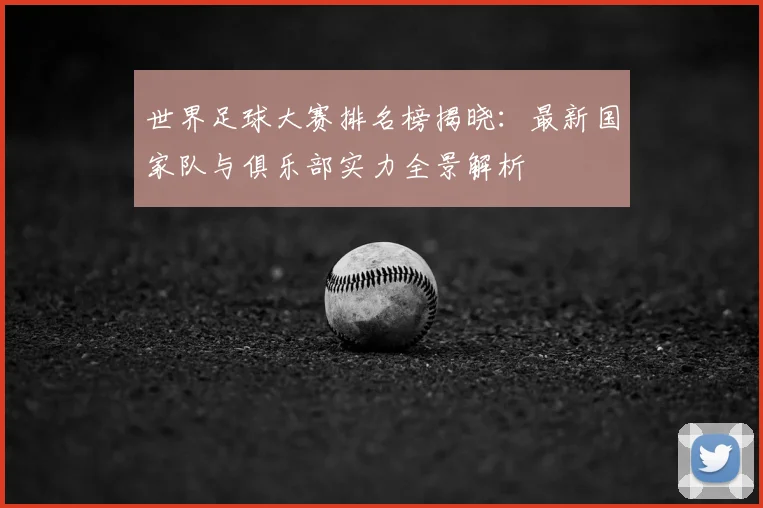 世界足球大赛排名榜揭晓：最新国家队与俱乐部实力全景解析