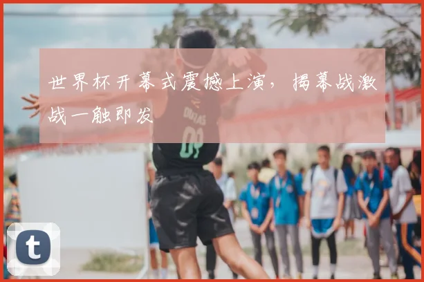 世界杯开幕式震撼上演,揭幕战激战一触即发