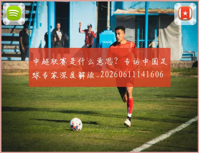 中超联赛是什么意思?专访中国足球专家深度解读_20260611141606