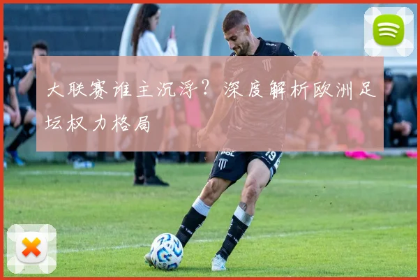 大联赛谁主沉浮？深度解析欧洲足坛权力格局