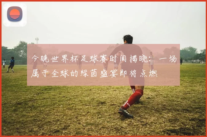 今晚世界杯足球赛时间揭晓：一场属于全球的绿茵盛宴即将点燃