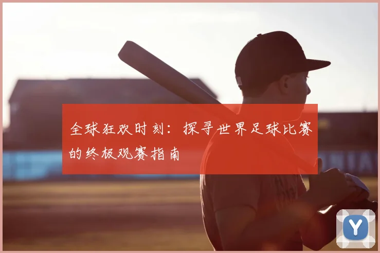 全球狂欢时刻：探寻世界足球比赛的终极观赛指南