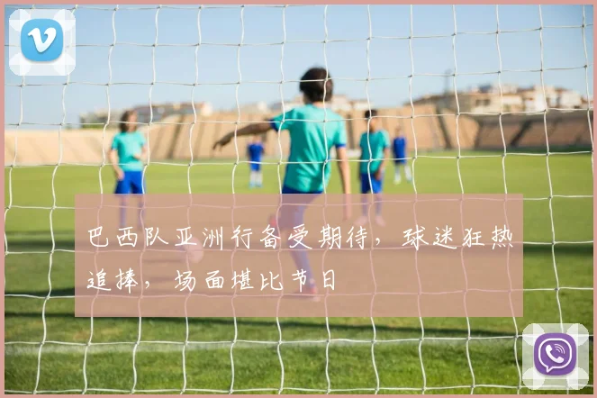 巴西队亚洲行备受期待，球迷狂热追捧，场面堪比节日