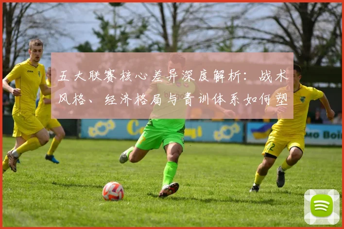五大联赛核心差异深度解析：战术风格、经济格局与青训体系如何塑造欧洲足球版图