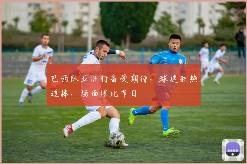 巴西队亚洲行备受期待，球迷狂热追捧，场面堪比节日