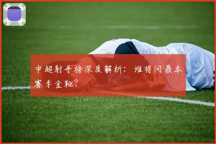中超射手榜深度解析：谁将问鼎本赛季金靴？